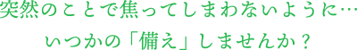 突然のことで焦ってしまわないように、いつかの「備え」しませんか?